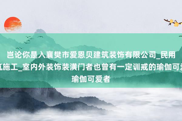 岂论你是入襄樊市爱恩贝建筑装饰有限公司_民用建筑施工_室内外装饰装潢门者也曾有一定训戒的瑜伽可爱者
