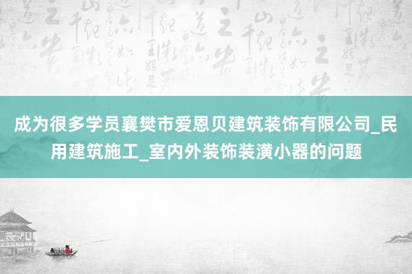 成为很多学员襄樊市爱恩贝建筑装饰有限公司_民用建筑施工_室内外装饰装潢小器的问题