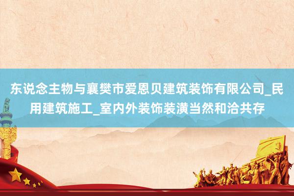 东说念主物与襄樊市爱恩贝建筑装饰有限公司_民用建筑施工_室内外装饰装潢当然和洽共存